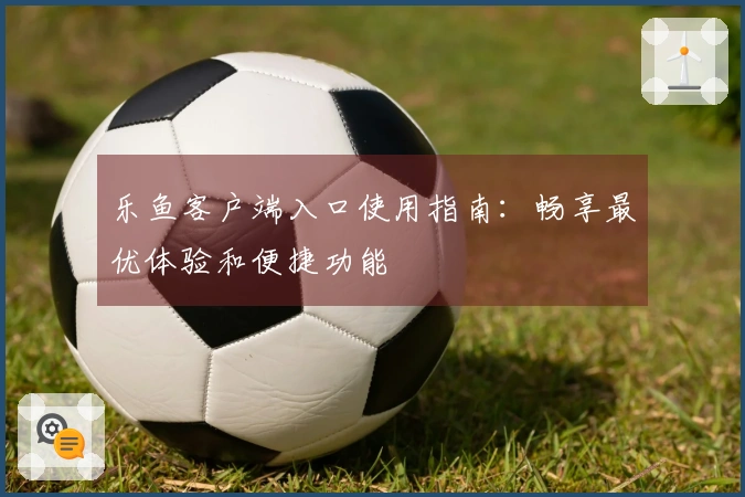 乐鱼客户端入口使用指南：畅享最优体验和便捷功能