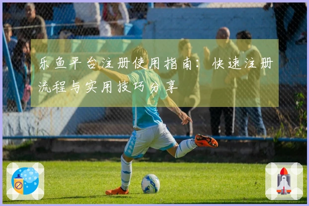 乐鱼平台注册使用指南：快速注册流程与实用技巧分享