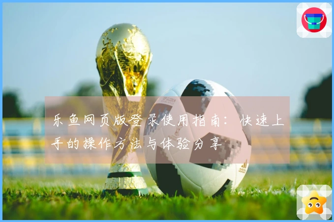 乐鱼网页版登录使用指南：快速上手的操作方法与体验分享