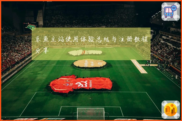 乐鱼主站使用体验总结与注册教程分享