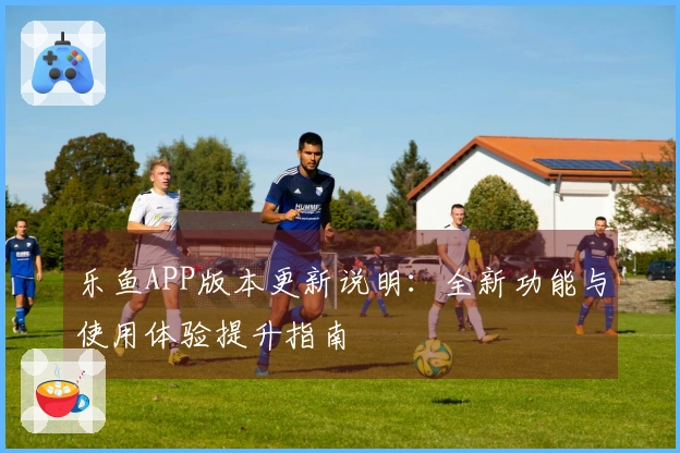 乐鱼APP版本更新说明：全新功能与使用体验提升指南