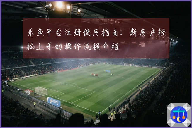 乐鱼平台注册使用指南:新用户轻松上手的操作流程介绍