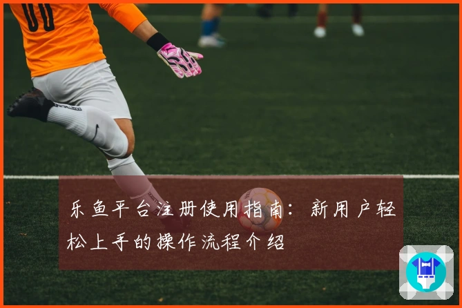 乐鱼平台注册使用指南：新用户轻松上手的操作流程介绍