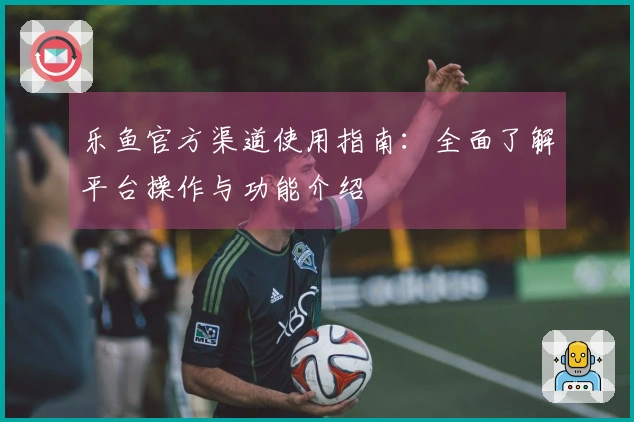 乐鱼官方渠道使用指南：全面了解平台操作与功能介绍