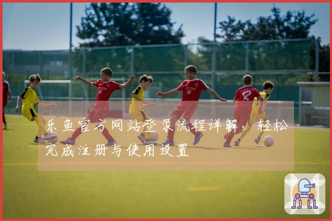 乐鱼官方网站登录流程详解，轻松完成注册与使用设置