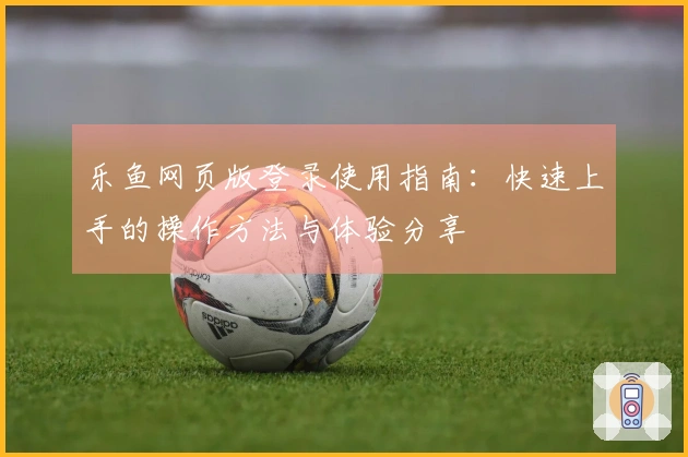 乐鱼网页版登录使用指南：快速上手的操作方法与体验分享