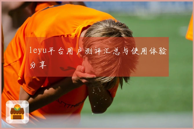 leyu平台用户测评汇总与使用体验分享
