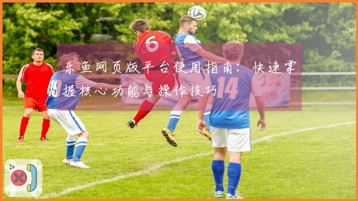 乐鱼网页版平台使用指南：快速掌握核心功能与操作技巧