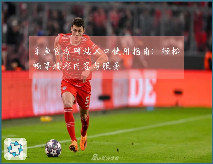 乐鱼官方网站入口使用指南：轻松畅享精彩内容与服务