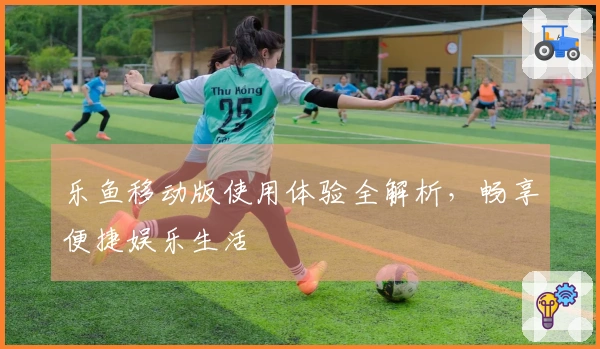 乐鱼移动版使用体验全解析，畅享便捷娱乐生活