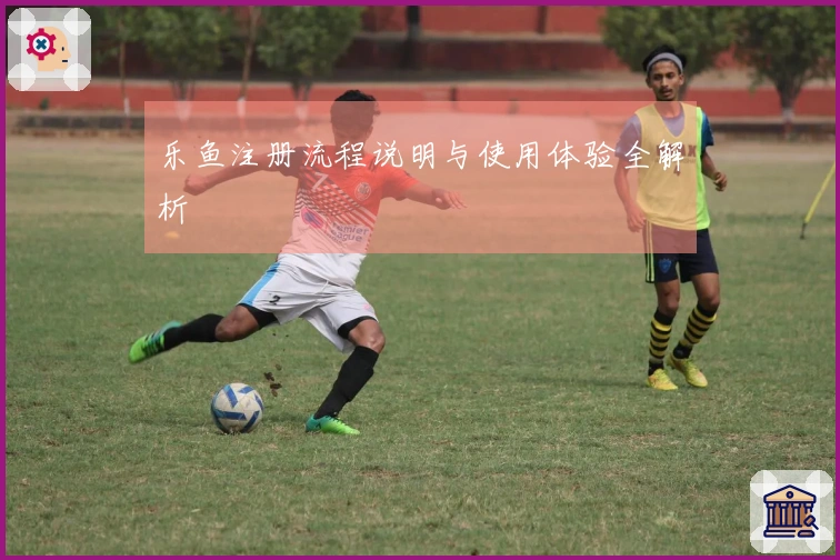 乐鱼注册流程说明与使用体验全解析