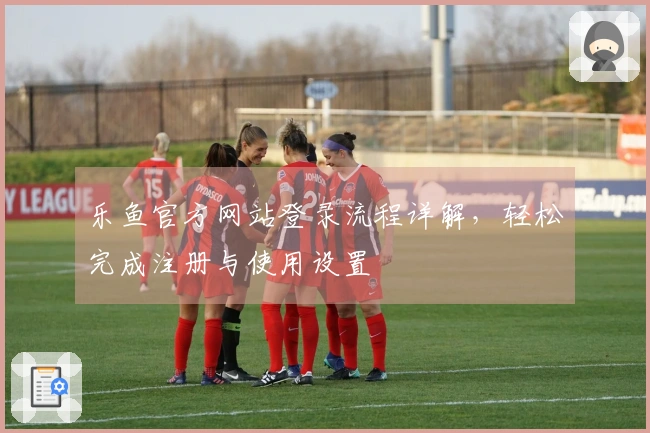 乐鱼官方网站登录流程详解，轻松完成注册与使用设置