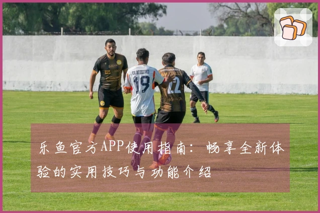 乐鱼官方APP使用指南：畅享全新体验的实用技巧与功能介绍