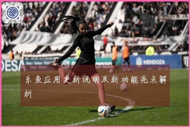 乐鱼应用更新说明及新功能亮点解析